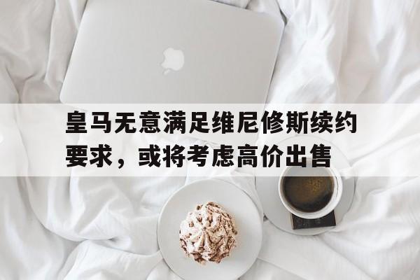 爱奇艺体育app皇马无意满足维尼修斯续约要求，或将考虑高价出售的简单介绍